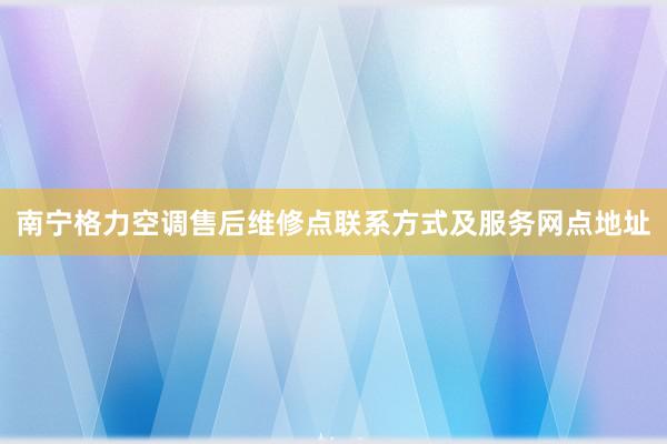 南宁格力空调售后维修点联系方式及服务网点地址