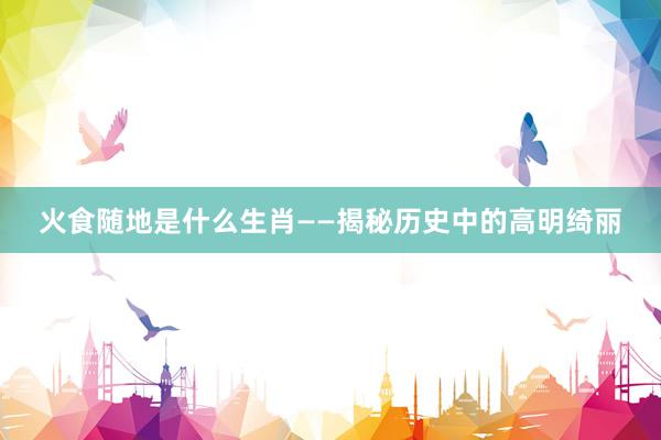 火食随地是什么生肖——揭秘历史中的高明绮丽